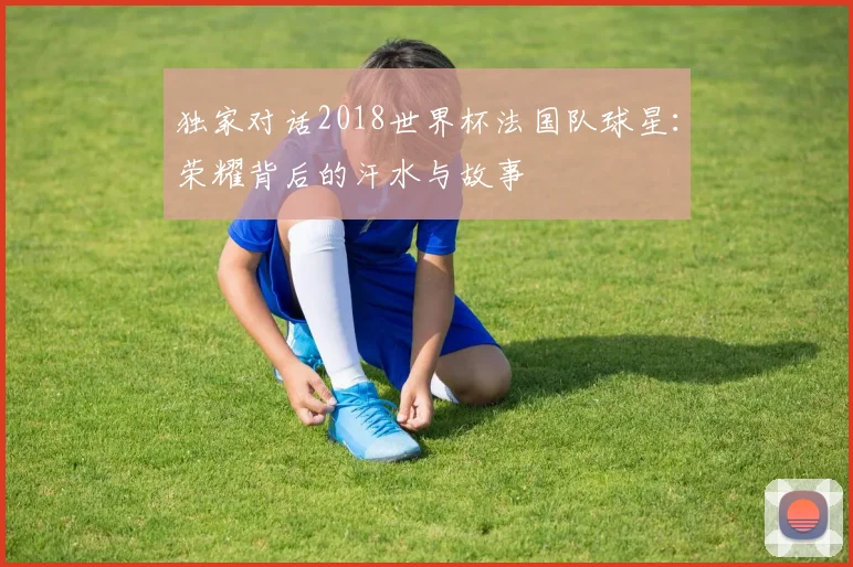独家对话2018世界杯法国队球星：荣耀背后的汗水与故事