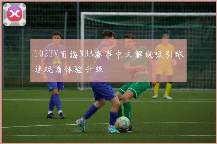 102TV直播NBA赛事中文解说吸引球迷观看体验升级