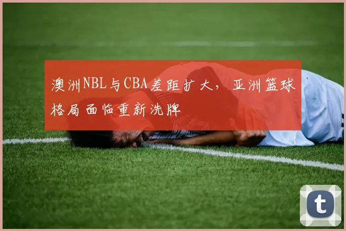 澳洲NBL与CBA差距扩大，亚洲篮球格局面临重新洗牌