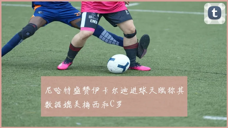尼哈特盛赞伊卡尔迪进球天赋称其数据媲美梅西和C罗