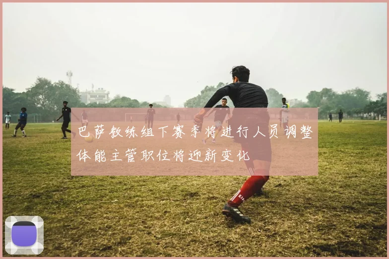 巴萨教练组下赛季将进行人员调整体能主管职位将迎新变化