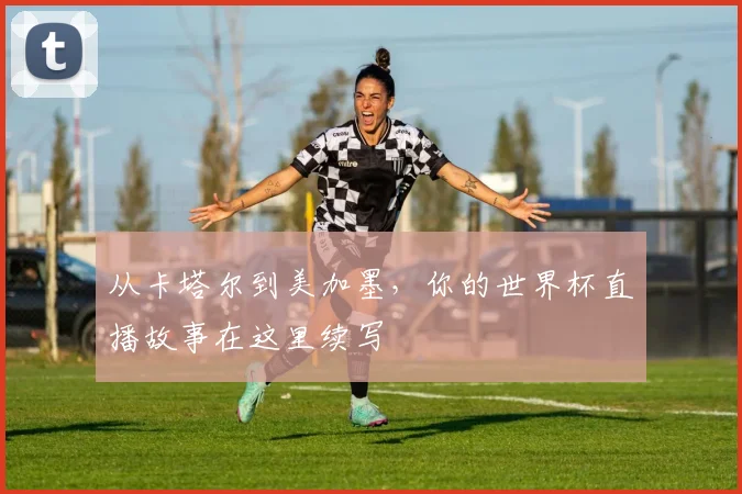 从卡塔尔到美加墨，你的世界杯直播故事在这里续写